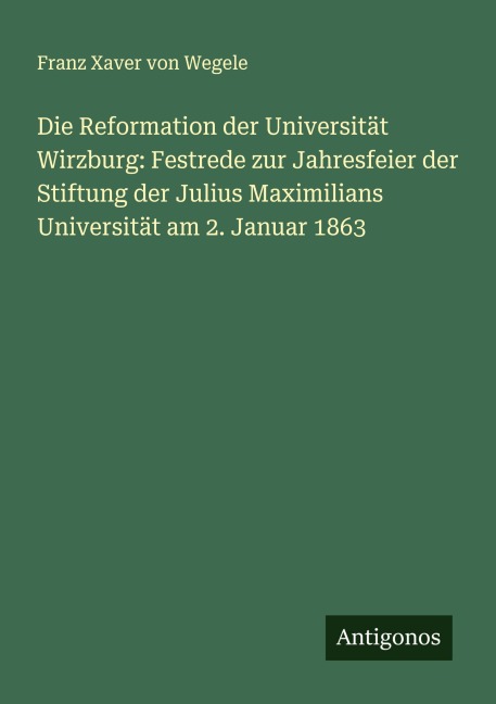 Die Reformation der Universität Wirzburg: Festrede zur Jahresfeier der Stiftung der Julius Maximilians Universität am 2. Januar 1863 - Franz Xaver Von Wegele