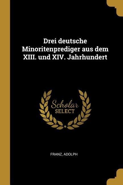 Drei Deutsche Minoritenprediger Aus Dem XIII. Und XIV. Jahrhundert - Franz Adolph