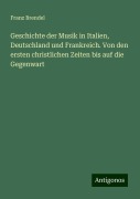 Geschichte der Musik in Italien, Deutschland und Frankreich. Von den ersten christlichen Zeiten bis auf die Gegenwart - Franz Brendel