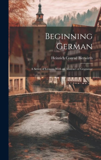 Beginning German: A Series of Lessons With an Abstract of Grammar - Heinrich Conrad Bierwirth