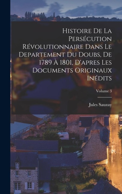 Histoire de la persécution révolutionnaire dans le departement du Doubs, de 1789 à 1801, d'apres les documents originaux inédits; Volume 3 - Jules Sauzay