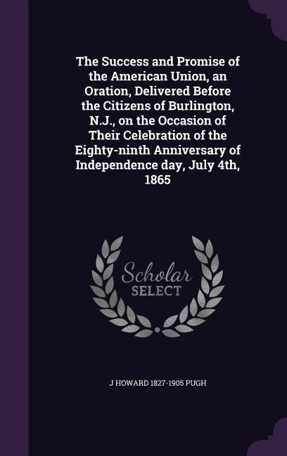 The Success and Promise of the American Union, an Oration, Delivered Before the Citizens of Burlington, N.J., on the Occasion of Their Celebration of the Eighty-ninth Anniversary of Independence day, July 4th, 1865 - J Howard Pugh