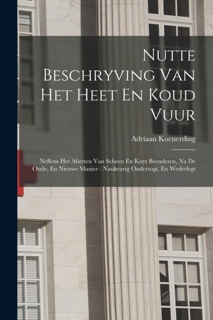 Nutte Beschryving Van Het Heet En Koud Vuur: Neffens Het Afsetten Van Scheen En Kuyt Beenderen, Na De Oude, En Nieuwe Manier: Naukeurig Ondersogt, En - Adriaan Koenerding