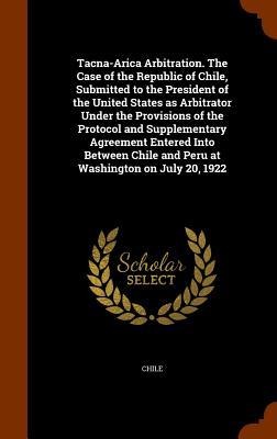 Tacna-Arica Arbitration. The Case of the Republic of Chile, Submitted to the President of the United States as Arbitrator Under the Provisions of the - 