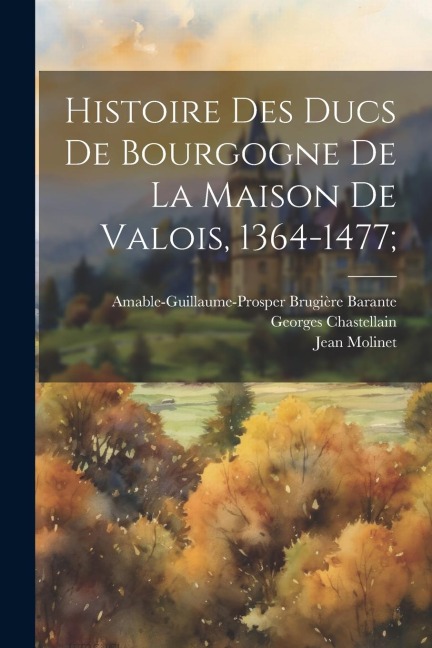 Histoire Des Ducs De Bourgogne De La Maison De Valois, 1364-1477; - Amable-Guillaume-Prosper Brugi Barante, Georges Chastellain, Jean Molinet