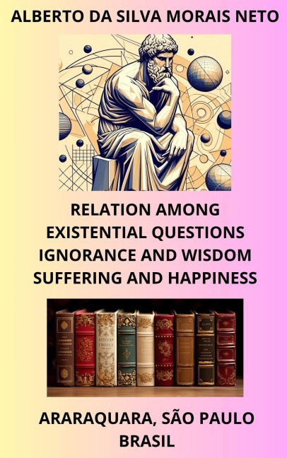 RELATION AMONG EXISTENTIAL QUESTIONS; IGNORANCE AND WISDOM; SUFFERING AND HAPPINESS (PHILOSOPHIZING ABOUT LIFE, #1) - Alberto Da Silva Morais Neto