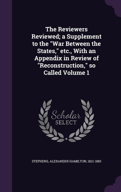 The Reviewers Reviewed; a Supplement to the War Between the States, etc., With an Appendix in Review of Reconstruction, so Called Volume 1 - Alexander Hamilton Stephens