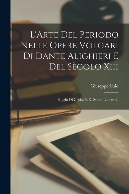 L'Arte Del Periodo Nelle Opere Volgari Di Dante Alighieri E Del Sècolo Xiii: Saggio Di Critica E Di Storia Letteraria - Giuseppe Lisio