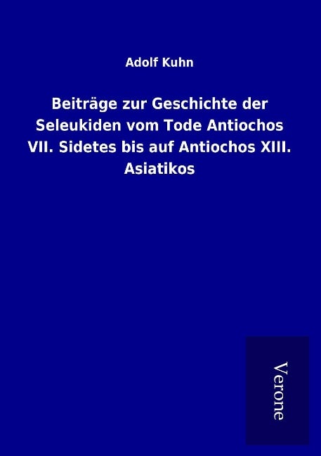 Beiträge zur Geschichte der Seleukiden vom Tode Antiochos VII. Sidetes bis auf Antiochos XIII. Asiatikos - Adolf Kuhn