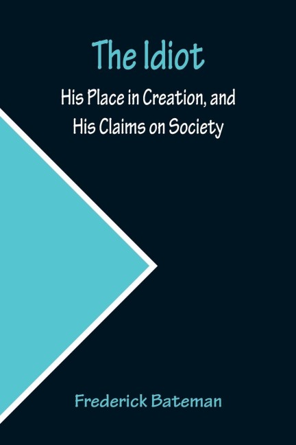 The Idiot; His Place in Creation, and His Claims on Society - Frederick Bateman