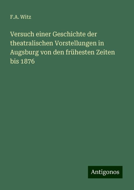Versuch einer Geschichte der theatralischen Vorstellungen in Augsburg von den frühesten Zeiten bis 1876 - F. A. Witz