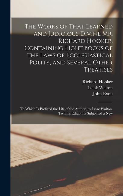 The Works of That Learned and Judicious Divine Mr. Richard Hooker, Containing Eight Books of the Laws of Ecclesiastical Polity, and Several Other Treatises - Izaak Walton, Richard Hooker, John Exon