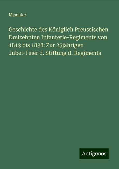 Geschichte des Königlich Preussischen Dreizehnten Infanterie-Regiments von 1813 bis 1838: Zur 25jährigen Jubel-Feier d. Stiftung d. Regiments - Mischke