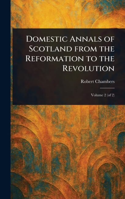 Domestic Annals of Scotland From the Reformation to the Revolution - Robert Chambers