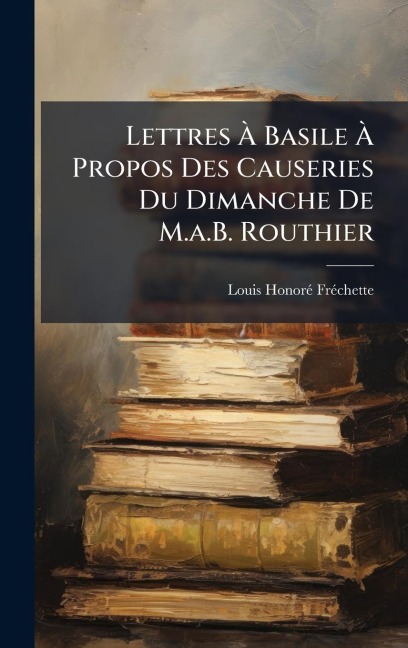 Lettres Ã Basile Ã Propos Des Causeries Du Dimanche De M.a.B. Routhier - Louis Honorã(c) Frã(c)Chette