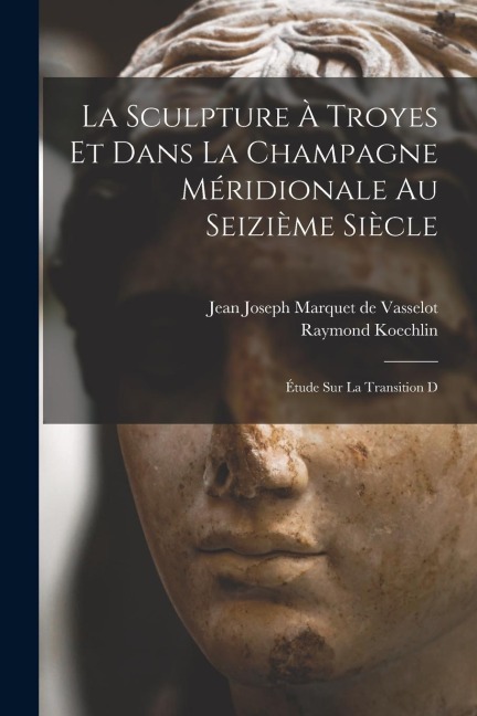 La sculpture à Troyes et dans la Champagne méridionale au seizième siècle; étude sur la transition d - Jean Joseph Marquet De Vasselot, Raymond Koechlin