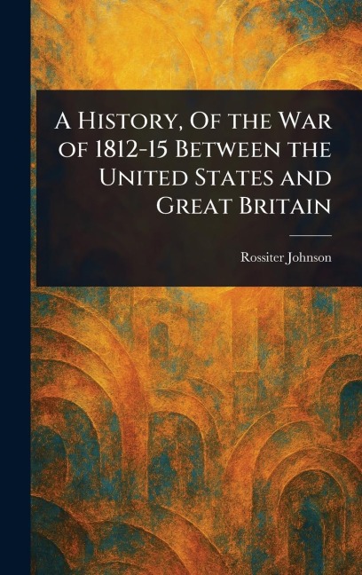 A History, Of the War of 1812-15 Between the United States and Great Britain - Rossiter Johnson