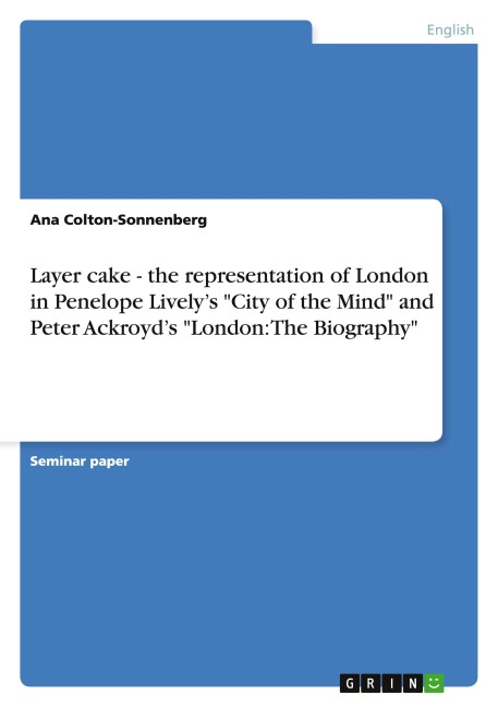Layer cake - the representation of London in Penelope Lively's "City of the Mind" and Peter Ackroyd's "London: The Biography" - Ana Colton-Sonnenberg