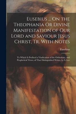 Eusebius ... On the Theophania Or Divine Manifestation of Our Lord and Saviour Jesus Christ, Tr. With Notes: To Which Is Prefixed a Vindication of the - Eusebius