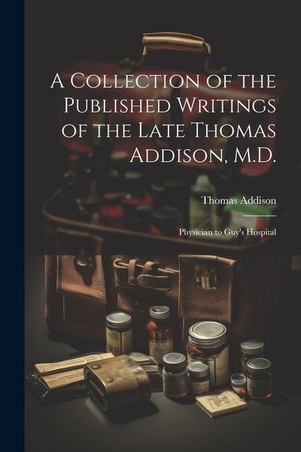 A Collection of the Published Writings of the Late Thomas Addison, M.D.: Physician to Guy's Hospital - Thomas Addison