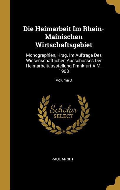 Die Heimarbeit Im Rhein-Mainischen Wirtschaftsgebiet: Monographien, Hrsg. Im Auftrage Des Wissenschaftlichen Ausschusses Der Heimarbeitausstellung Fra - Paul Arndt