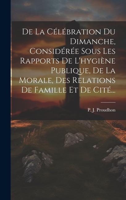 De La Célébration Du Dimanche, Considérée Sous Les Rapports De L'hygiène Publique, De La Morale, Des Relations De Famille Et De Cité... - P. J. Proudhon