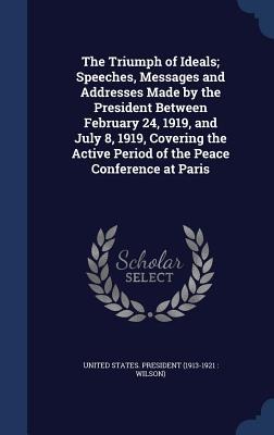 The Triumph of Ideals; Speeches, Messages and Addresses Made by the President Between February 24, 1919, and July 8, 1919, Covering the Active Period - 