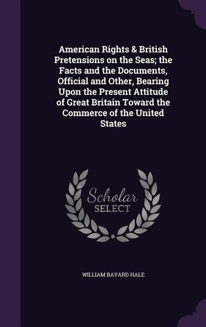 American Rights & British Pretensions on the Seas; the Facts and the Documents, Official and Other, Bearing Upon the Present Attitude of Great Britain Toward the Commerce of the United States - William Bayard Hale