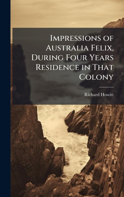 Impressions of Australia Felix, During Four Years Residence in That Colony - Richard Howitt