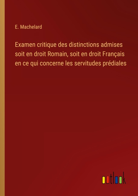 Examen critique des distinctions admises soit en droit Romain, soit en droit Français en ce qui concerne les servitudes prédiales - E. Machelard