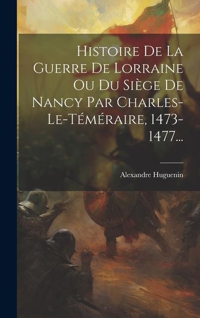 Histoire De La Guerre De Lorraine Ou Du Siège De Nancy Par Charles-le-téméraire, 1473-1477... - Alexandre Huguenin