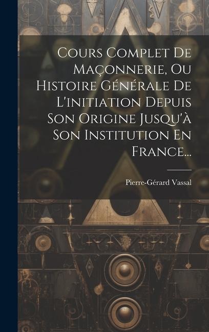 Cours Complet De Maçonnerie, Ou Histoire Générale De L'initiation Depuis Son Origine Jusqu'à Son Institution En France... - Pierre-Gérard Vassal