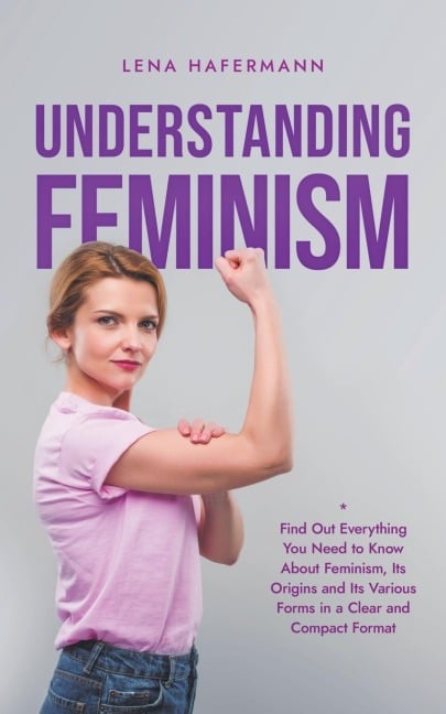 Understanding Feminism Find Out Everything You Need to Know About Feminism, Its Origins and Its Various Forms in a Clear and Compact Format - Lena Hafermann