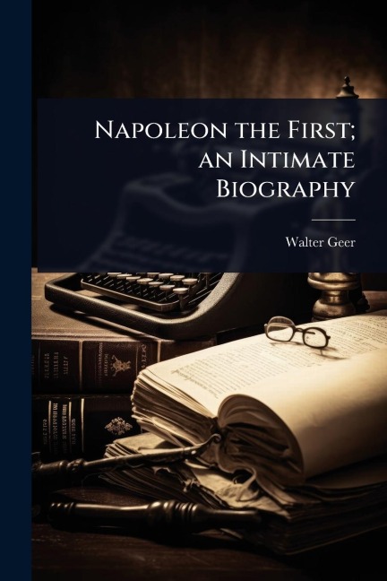 Napoleon the First; an Intimate Biography - Walter Geer