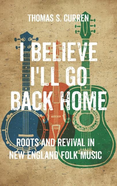 I Believe I'll Go Back Home: Roots and Revival in New England Folk Music - Thomas S. Curren