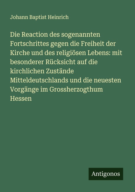 Die Reaction des sogenannten Fortschrittes gegen die Freiheit der Kirche und des religiösen Lebens: mit besonderer Rücksicht auf die kirchlichen Zustände Mitteldeutschlands und die neuesten Vorgänge im Grossherzogthum Hessen - Johann Baptist Heinrich