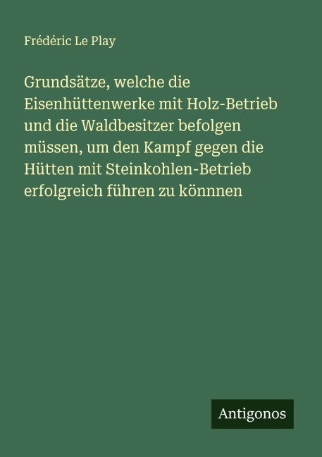 Grundsätze, welche die Eisenhüttenwerke mit Holz-Betrieb und die Waldbesitzer befolgen müssen, um den Kampf gegen die Hütten mit Steinkohlen-Betrieb erfolgreich führen zu könnnen - Frédéric Le Play