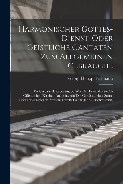 Harmonischer Gottes-dienst, Oder Geistliche Cantaten Zum Allgemeinen Gebrauche: Welche, Zu Beförderung So Wol Der Privat-haus- Als Öffentlichen Kirche - Georg Philipp Telemann
