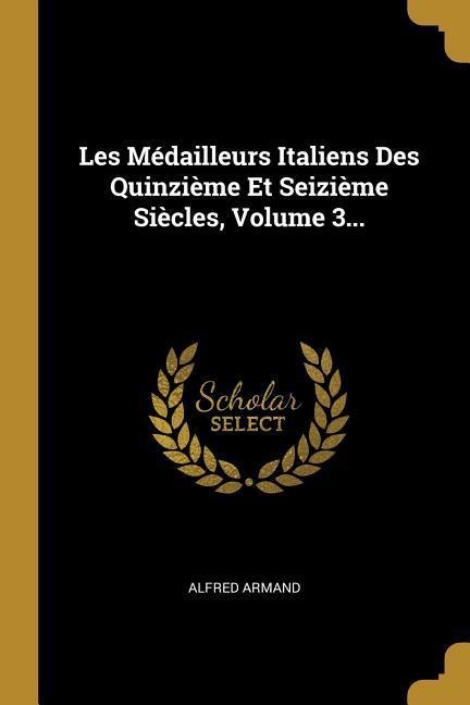 Les Médailleurs Italiens Des Quinzième Et Seizième Siècles, Volume 3... - Alfred Armand