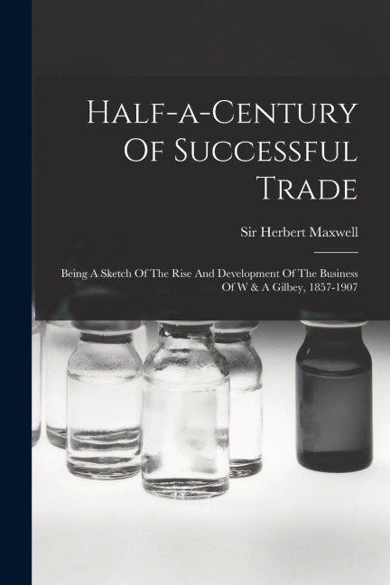 Half-a-century Of Successful Trade: Being A Sketch Of The Rise And Development Of The Business Of W & A Gilbey, 1857-1907 - Herbert Maxwell