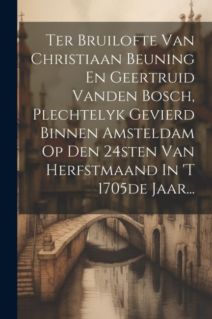 Ter Bruilofte Van Christiaan Beuning En Geertruid Vanden Bosch, Plechtelyk Gevierd Binnen Amsteldam Op Den 24sten Van Herfstmaand In 't 1705de Jaar... - Anonymous