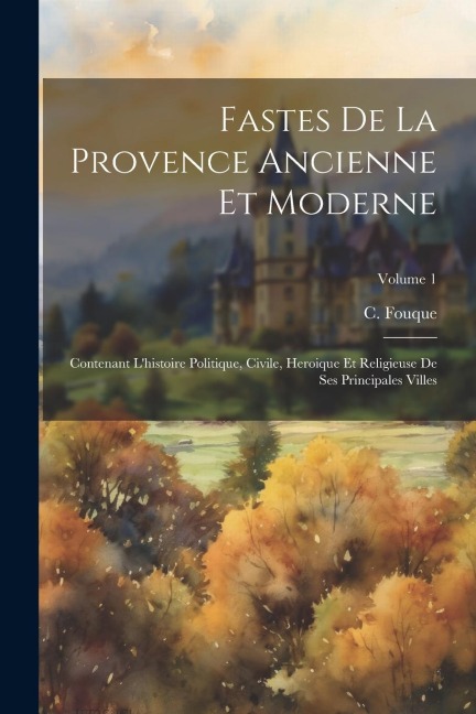 Fastes De La Provence Ancienne Et Moderne: Contenant L'histoire Politique, Civile, Heroique Et Religieuse De Ses Principales Villes; Volume 1 - C. Fouque
