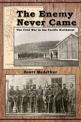 The Enemy Never Came: The Civil War in the Pacific Northwest - Scott McArthur