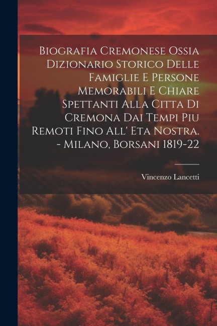 Biografia Cremonese Ossia Dizionario Storico Delle Famiglie E Persone Memorabili E Chiare Spettanti Alla Citta Di Cremona Dai Tempi Piu Remoti Fino Al - Vincenzo Lancetti