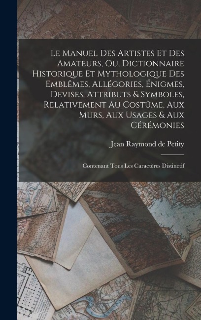 Le manuel des artistes et des amateurs, ou, Dictionnaire historique et mythologique des emblêmes, allégories, énigmes, devises, attributs & symboles, relativement au costûme, aux murs, aux usages & aux cérémonies - Jean Raymond De Petity