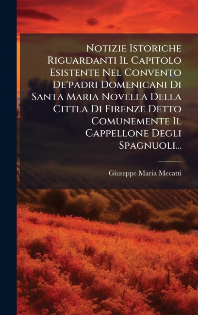 Notizie Istoriche Riguardanti Il Capitolo Esistente Nel Convento De'padri Domenicani Di Santa Maria Novella Della Cittla Di Firenze Detto Comunemente Il Cappellone Degli Spagnuoli... - Giuseppe Maria Mecatti