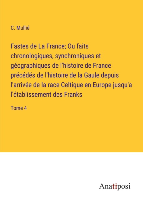 Fastes de La France; Ou faits chronologiques, synchroniques et géographiques de l'histoire de France précédés de l'histoire de la Gaule depuis l'arrivée de la race Celtique en Europe jusqu'a l'établissement des Franks - C. Mullié