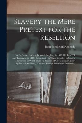 Slavery the Mere Pretext for the Rebellion; Not Its Cause: Andrew Jackson's Prophecy in 1833, His Last Will and Testament in 1843; Bequests of His Thr - John Pendleton Kennedy