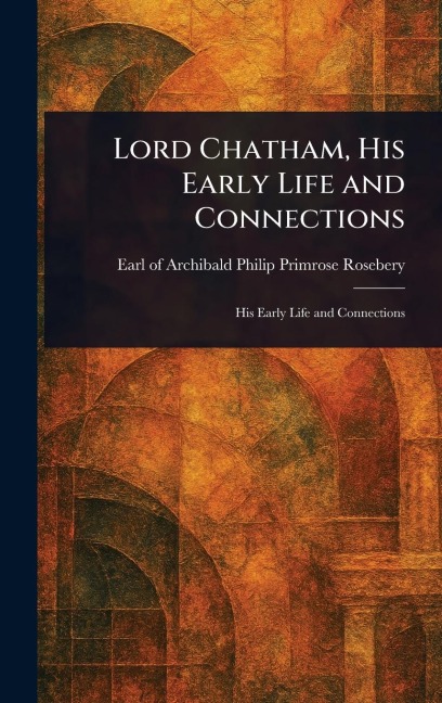 Lord Chatham, His Early Life and Connections - Archibald Philip Primrose Rosebery