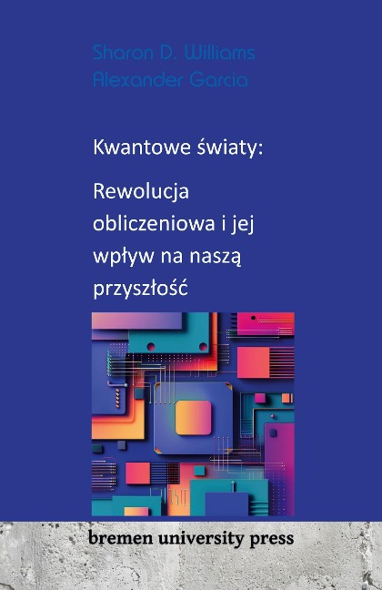 Kwantowe ¿wiaty: Rewolucja obliczeniowa i jej wp¿yw na nasz¿ przysz¿o¿¿ - Sharon D. Williams, Alexander Garcia